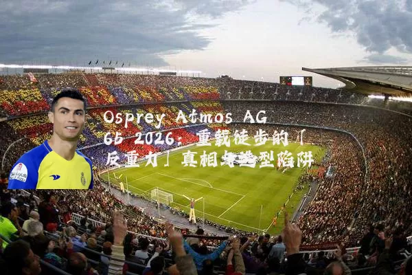 Osprey Atmos AG 65 2026：重载徒步的「反重力」真相与选型陷阱