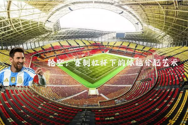 轮空：赛制杠杆下的体能分配艺术