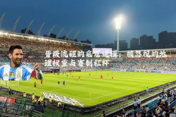 晋级流程的底层逻辑:被忽视的地理权重与赛制杠杆