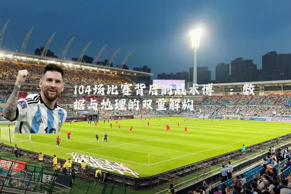 104场比赛背后的战术博弈：数据与地理的双重解构